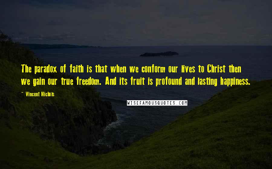 Vincent Nichols Quotes: The paradox of faith is that when we conform our lives to Christ then we gain our true freedom. And its fruit is profound and lasting happiness.