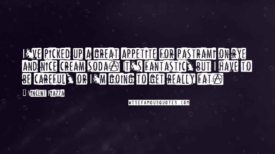 Vincent Piazza Quotes: I've picked up a great appetite for pastrami on rye and nice cream soda. It's fantastic, but I have to be careful, or I'm going to get really fat.