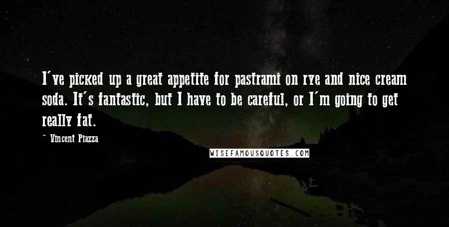 Vincent Piazza Quotes: I've picked up a great appetite for pastrami on rye and nice cream soda. It's fantastic, but I have to be careful, or I'm going to get really fat.