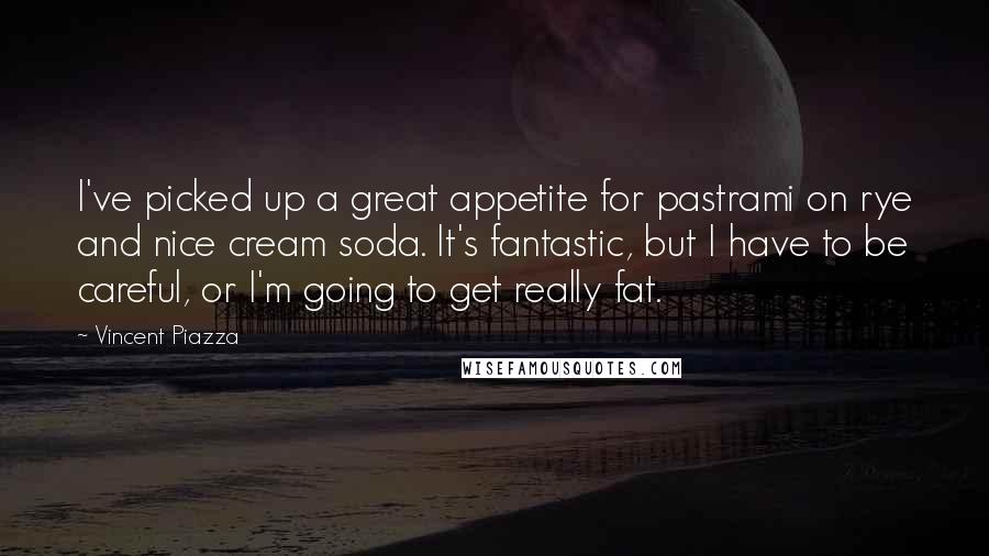 Vincent Piazza Quotes: I've picked up a great appetite for pastrami on rye and nice cream soda. It's fantastic, but I have to be careful, or I'm going to get really fat.