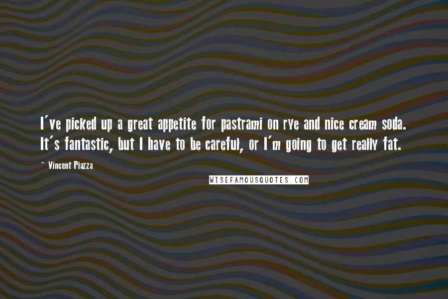 Vincent Piazza Quotes: I've picked up a great appetite for pastrami on rye and nice cream soda. It's fantastic, but I have to be careful, or I'm going to get really fat.