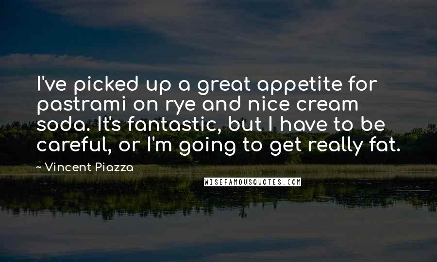 Vincent Piazza Quotes: I've picked up a great appetite for pastrami on rye and nice cream soda. It's fantastic, but I have to be careful, or I'm going to get really fat.