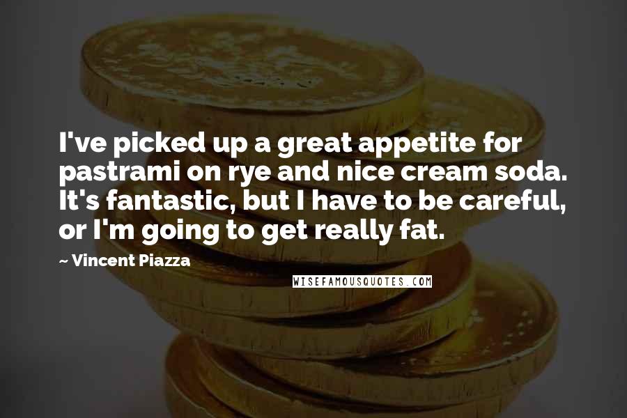 Vincent Piazza Quotes: I've picked up a great appetite for pastrami on rye and nice cream soda. It's fantastic, but I have to be careful, or I'm going to get really fat.