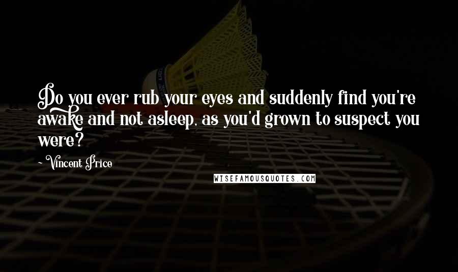 Vincent Price Quotes: Do you ever rub your eyes and suddenly find you're awake and not asleep, as you'd grown to suspect you were?