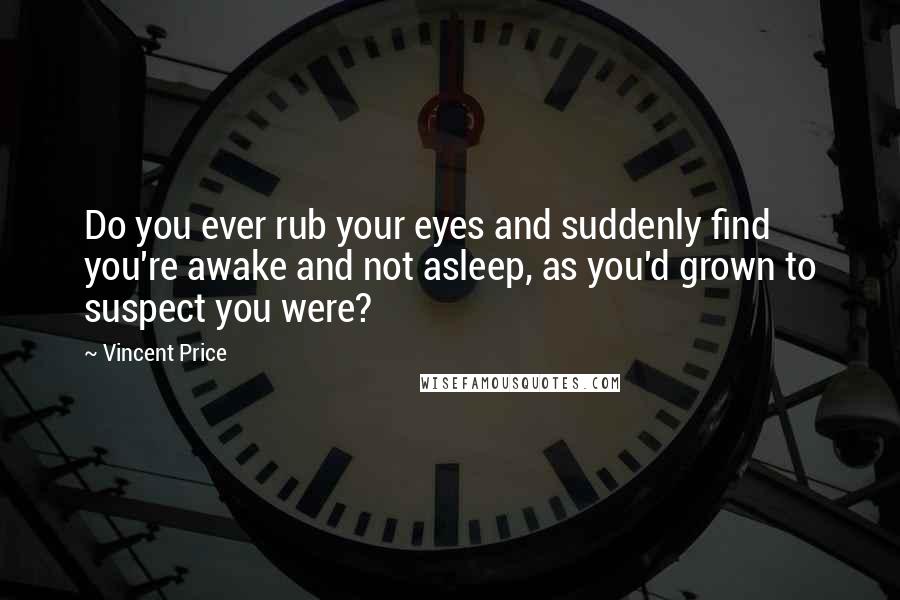 Vincent Price Quotes: Do you ever rub your eyes and suddenly find you're awake and not asleep, as you'd grown to suspect you were?