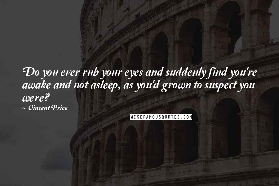 Vincent Price Quotes: Do you ever rub your eyes and suddenly find you're awake and not asleep, as you'd grown to suspect you were?