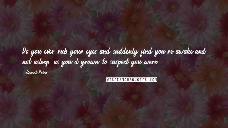Vincent Price Quotes: Do you ever rub your eyes and suddenly find you're awake and not asleep, as you'd grown to suspect you were?