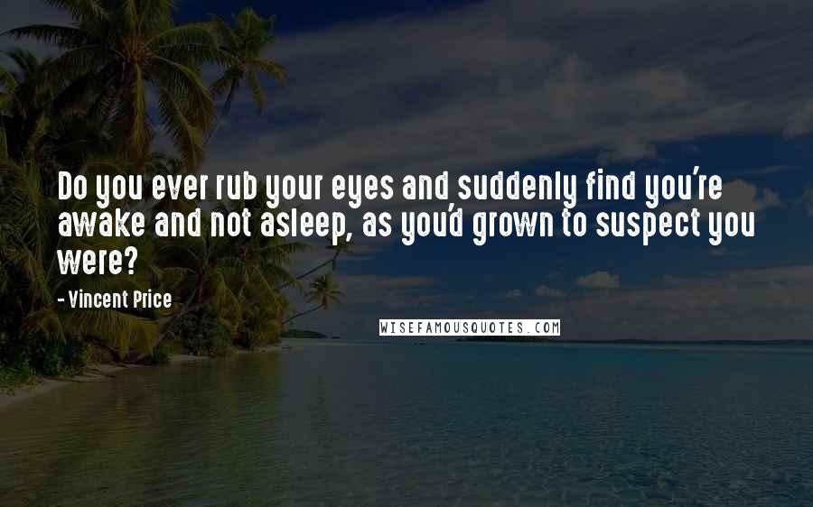 Vincent Price Quotes: Do you ever rub your eyes and suddenly find you're awake and not asleep, as you'd grown to suspect you were?