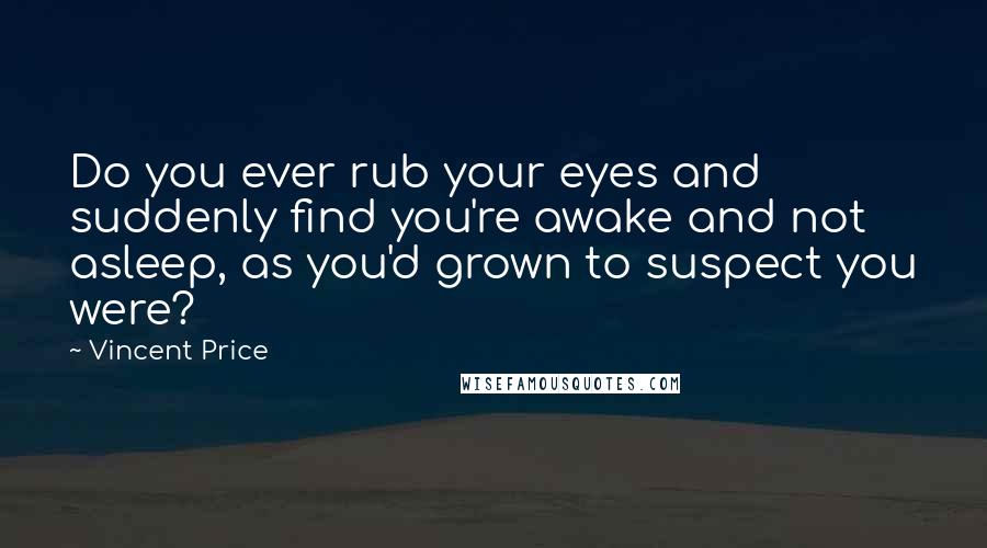 Vincent Price Quotes: Do you ever rub your eyes and suddenly find you're awake and not asleep, as you'd grown to suspect you were?