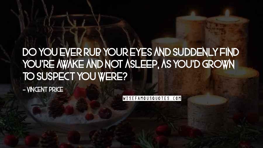 Vincent Price Quotes: Do you ever rub your eyes and suddenly find you're awake and not asleep, as you'd grown to suspect you were?