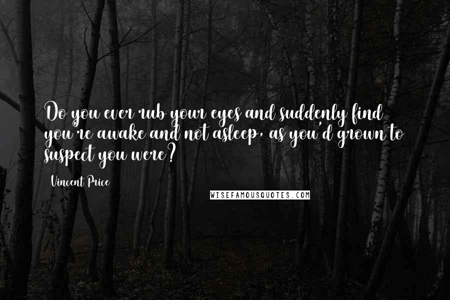 Vincent Price Quotes: Do you ever rub your eyes and suddenly find you're awake and not asleep, as you'd grown to suspect you were?