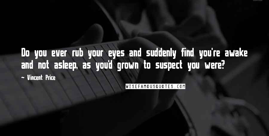 Vincent Price Quotes: Do you ever rub your eyes and suddenly find you're awake and not asleep, as you'd grown to suspect you were?