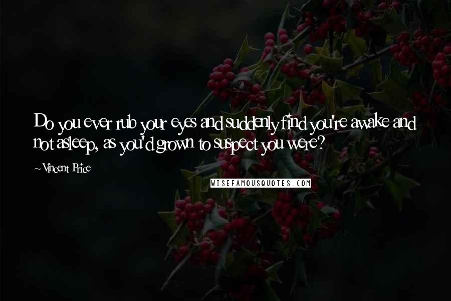 Vincent Price Quotes: Do you ever rub your eyes and suddenly find you're awake and not asleep, as you'd grown to suspect you were?