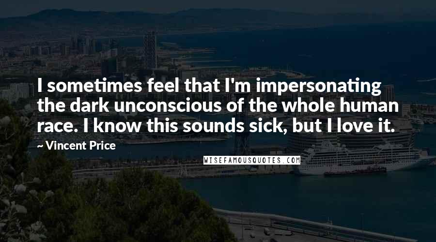 Vincent Price Quotes: I sometimes feel that I'm impersonating the dark unconscious of the whole human race. I know this sounds sick, but I love it.