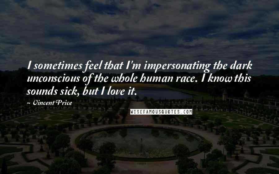 Vincent Price Quotes: I sometimes feel that I'm impersonating the dark unconscious of the whole human race. I know this sounds sick, but I love it.