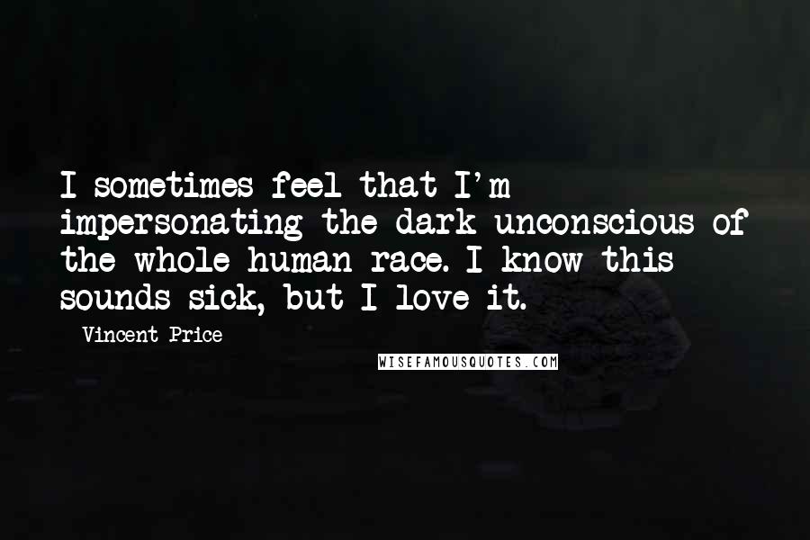 Vincent Price Quotes: I sometimes feel that I'm impersonating the dark unconscious of the whole human race. I know this sounds sick, but I love it.