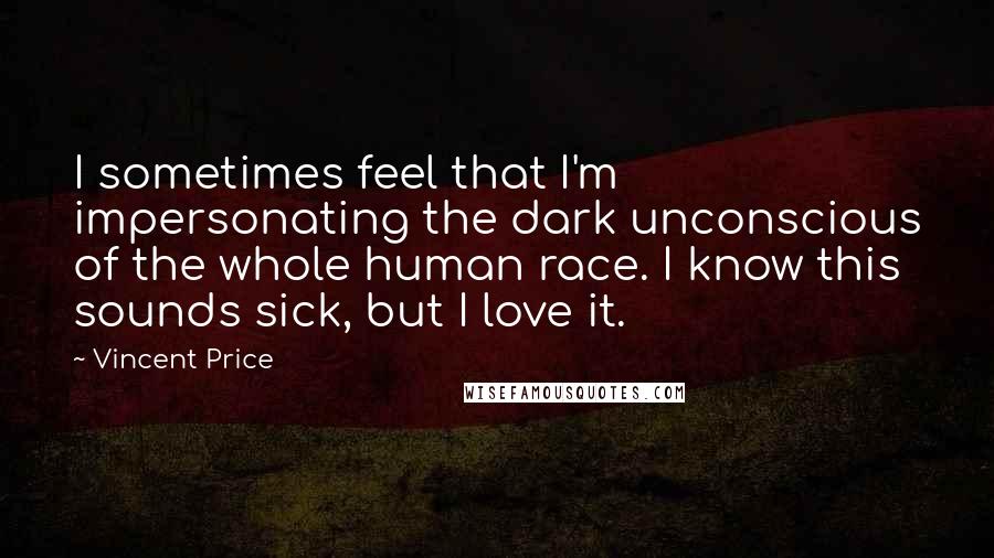 Vincent Price Quotes: I sometimes feel that I'm impersonating the dark unconscious of the whole human race. I know this sounds sick, but I love it.