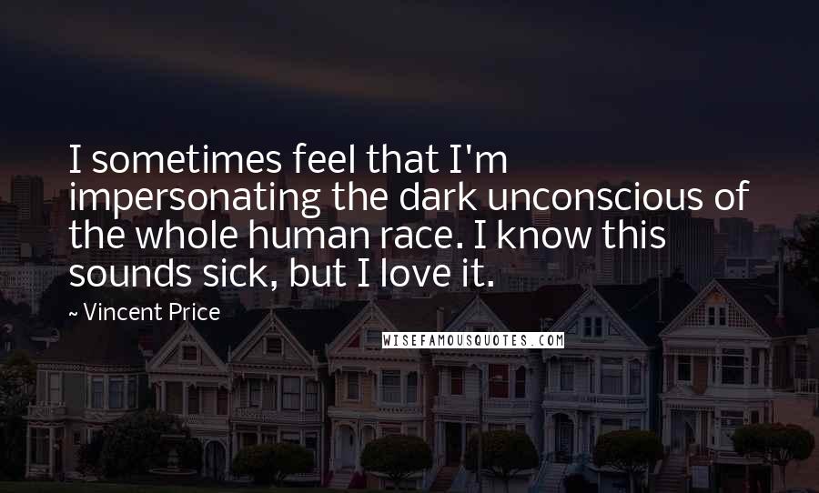 Vincent Price Quotes: I sometimes feel that I'm impersonating the dark unconscious of the whole human race. I know this sounds sick, but I love it.