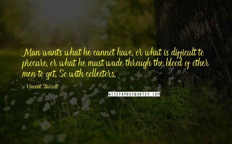 Vincent Starrett Quotes: Man wants what he cannot have, or what is difficult to procure, or what he must wade through the blood of other men to get. So with collectors.