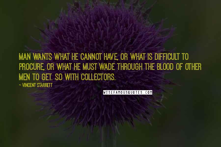 Vincent Starrett Quotes: Man wants what he cannot have, or what is difficult to procure, or what he must wade through the blood of other men to get. So with collectors.