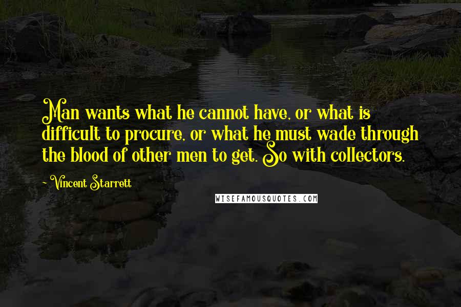 Vincent Starrett Quotes: Man wants what he cannot have, or what is difficult to procure, or what he must wade through the blood of other men to get. So with collectors.