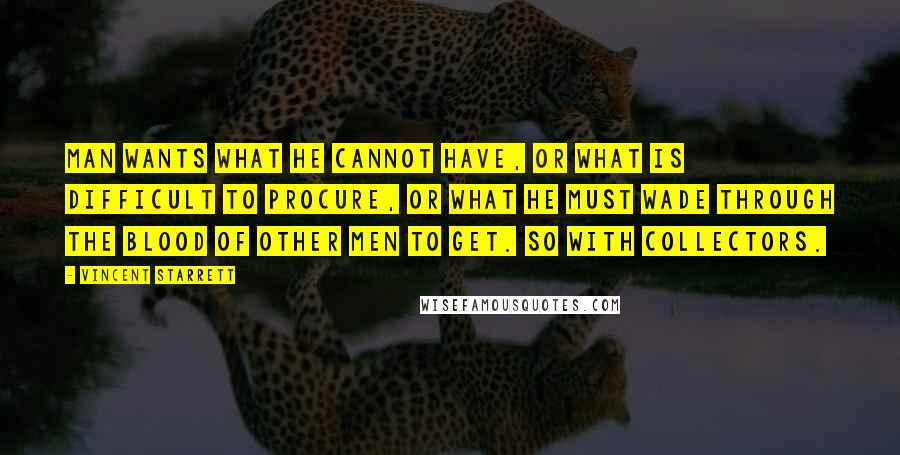 Vincent Starrett Quotes: Man wants what he cannot have, or what is difficult to procure, or what he must wade through the blood of other men to get. So with collectors.