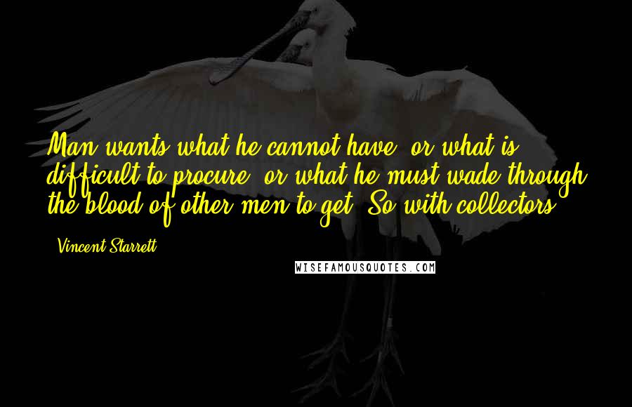 Vincent Starrett Quotes: Man wants what he cannot have, or what is difficult to procure, or what he must wade through the blood of other men to get. So with collectors.