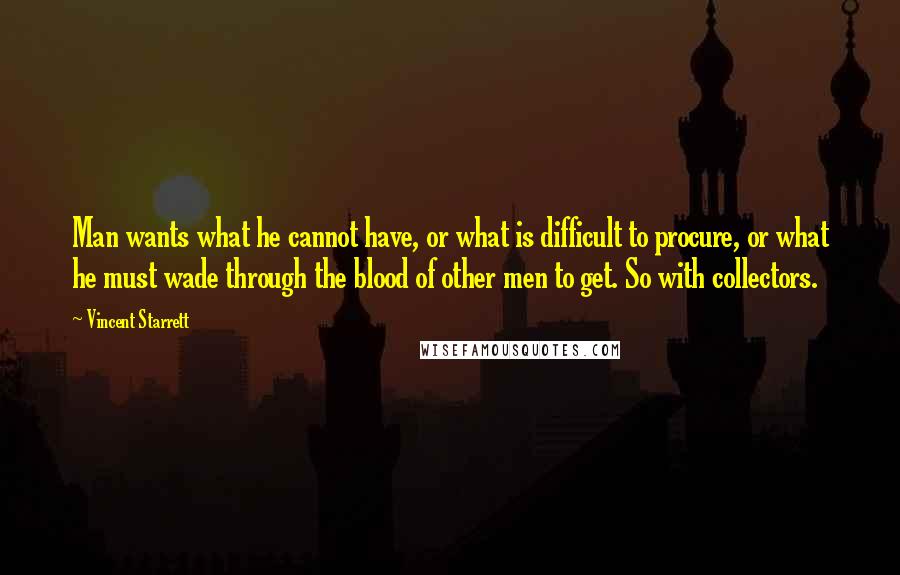 Vincent Starrett Quotes: Man wants what he cannot have, or what is difficult to procure, or what he must wade through the blood of other men to get. So with collectors.