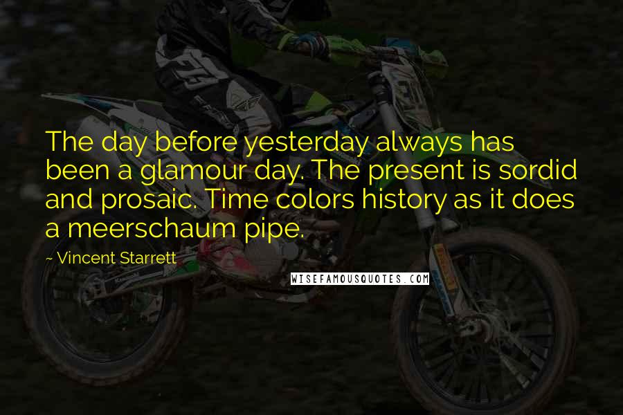 Vincent Starrett Quotes: The day before yesterday always has been a glamour day. The present is sordid and prosaic. Time colors history as it does a meerschaum pipe.