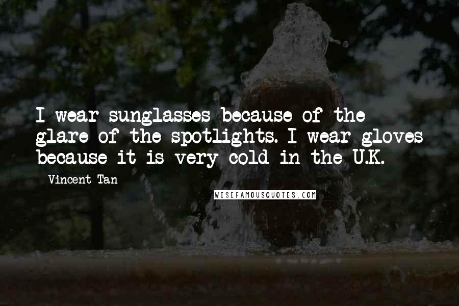 Vincent Tan Quotes: I wear sunglasses because of the glare of the spotlights. I wear gloves because it is very cold in the U.K.