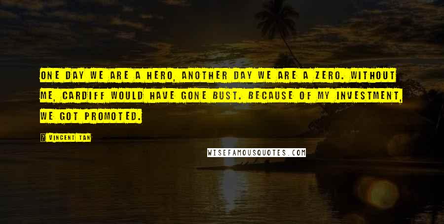 Vincent Tan Quotes: One day we are a hero, another day we are a zero. Without me, Cardiff would have gone bust. Because of my investment, we got promoted.