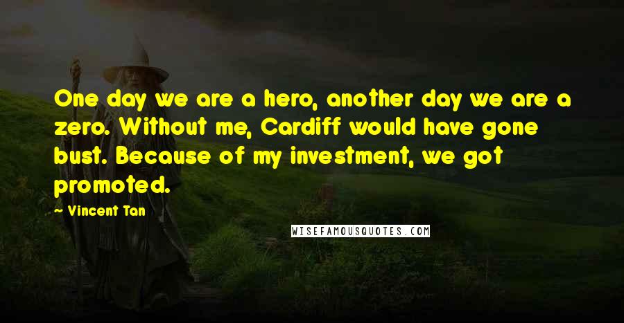 Vincent Tan Quotes: One day we are a hero, another day we are a zero. Without me, Cardiff would have gone bust. Because of my investment, we got promoted.