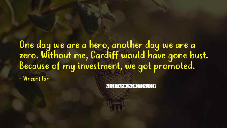 Vincent Tan Quotes: One day we are a hero, another day we are a zero. Without me, Cardiff would have gone bust. Because of my investment, we got promoted.