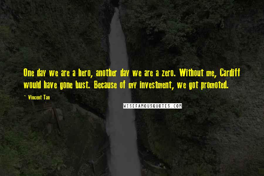 Vincent Tan Quotes: One day we are a hero, another day we are a zero. Without me, Cardiff would have gone bust. Because of my investment, we got promoted.