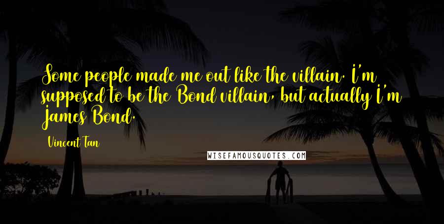 Vincent Tan Quotes: Some people made me out like the villain. I'm supposed to be the Bond villain, but actually I'm James Bond.