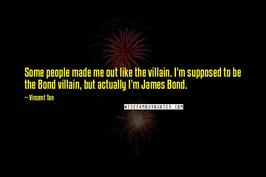 Vincent Tan Quotes: Some people made me out like the villain. I'm supposed to be the Bond villain, but actually I'm James Bond.