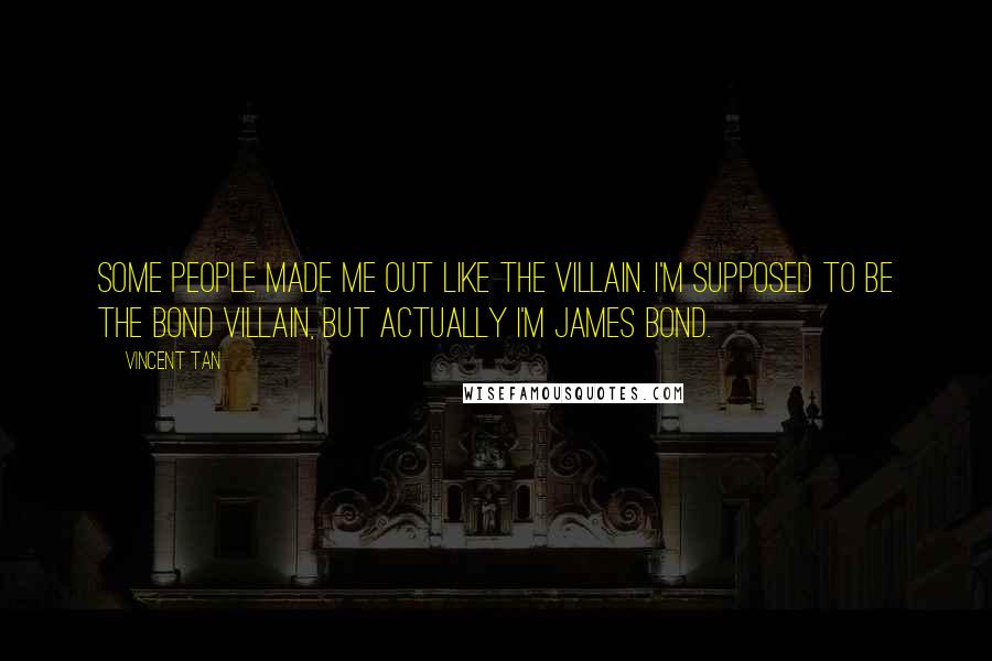 Vincent Tan Quotes: Some people made me out like the villain. I'm supposed to be the Bond villain, but actually I'm James Bond.