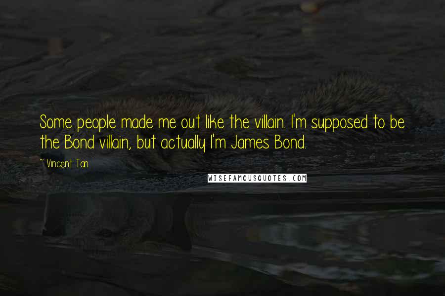 Vincent Tan Quotes: Some people made me out like the villain. I'm supposed to be the Bond villain, but actually I'm James Bond.