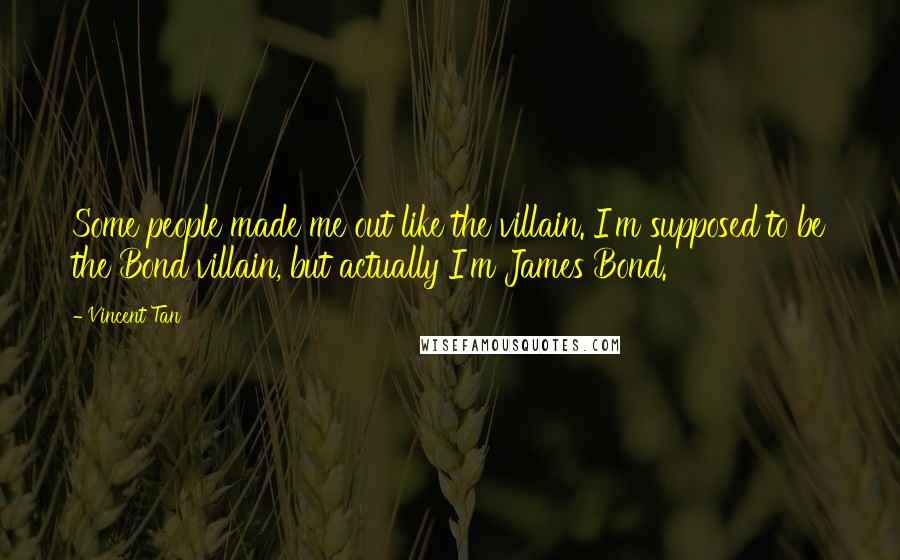 Vincent Tan Quotes: Some people made me out like the villain. I'm supposed to be the Bond villain, but actually I'm James Bond.