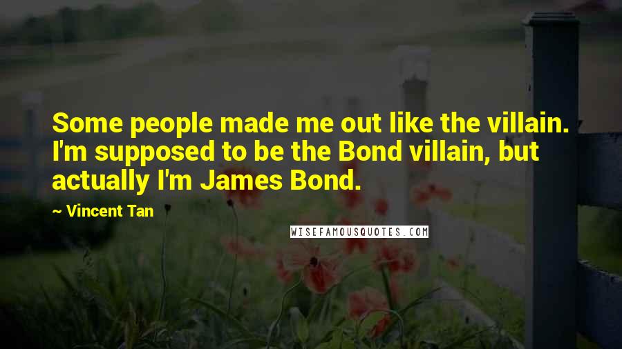 Vincent Tan Quotes: Some people made me out like the villain. I'm supposed to be the Bond villain, but actually I'm James Bond.