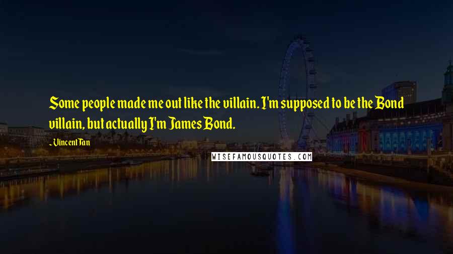 Vincent Tan Quotes: Some people made me out like the villain. I'm supposed to be the Bond villain, but actually I'm James Bond.