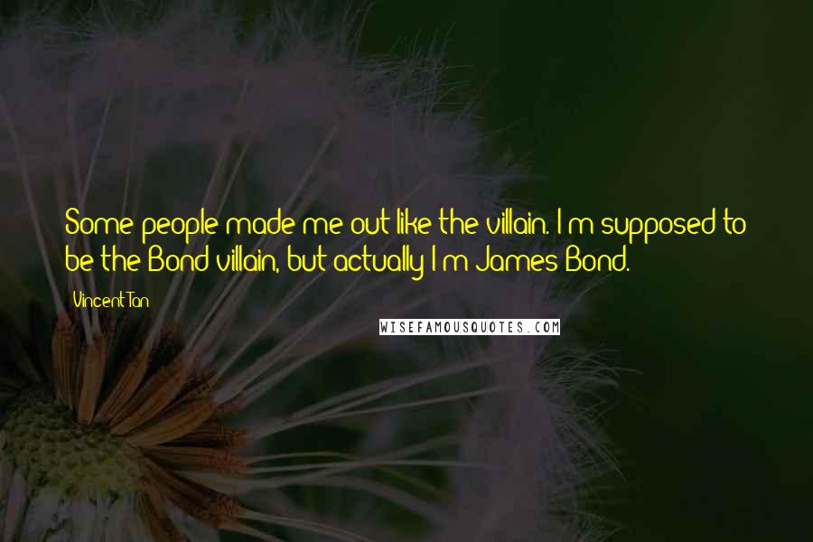 Vincent Tan Quotes: Some people made me out like the villain. I'm supposed to be the Bond villain, but actually I'm James Bond.