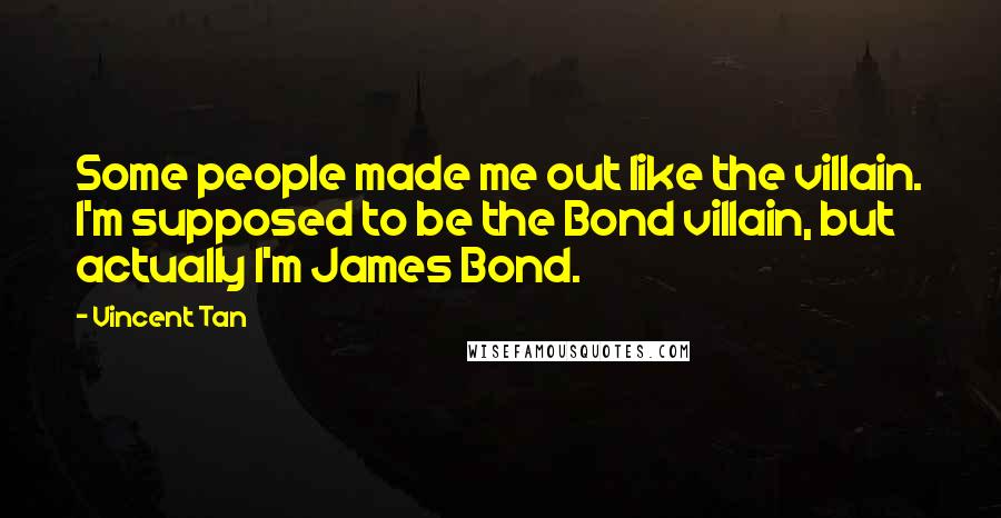 Vincent Tan Quotes: Some people made me out like the villain. I'm supposed to be the Bond villain, but actually I'm James Bond.