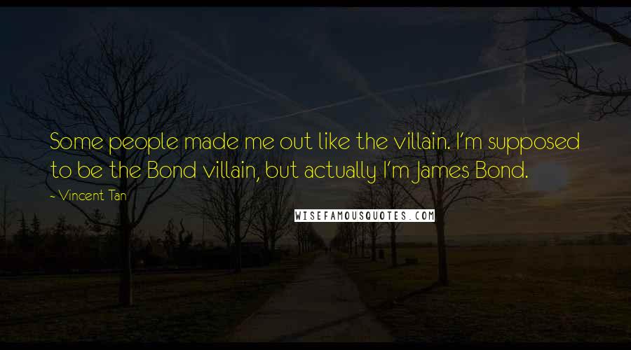 Vincent Tan Quotes: Some people made me out like the villain. I'm supposed to be the Bond villain, but actually I'm James Bond.