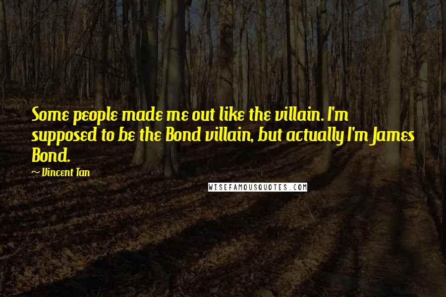 Vincent Tan Quotes: Some people made me out like the villain. I'm supposed to be the Bond villain, but actually I'm James Bond.