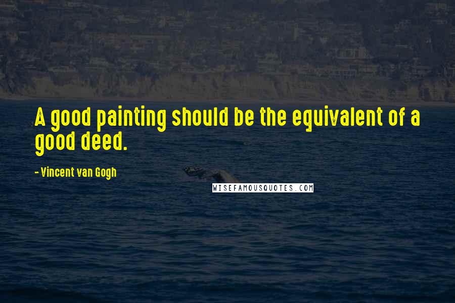 Vincent Van Gogh Quotes: A good painting should be the equivalent of a good deed.