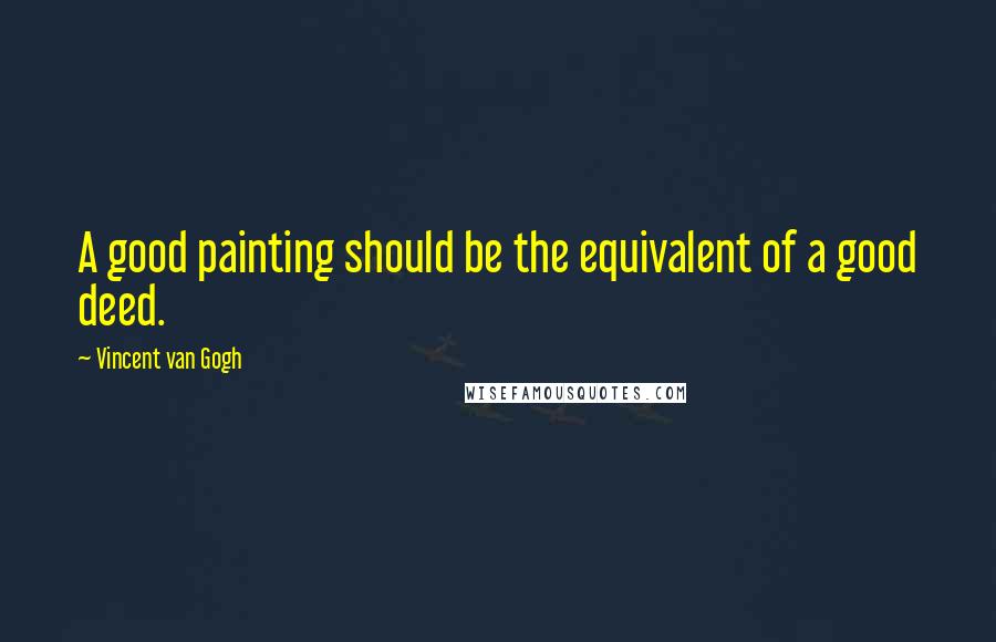 Vincent Van Gogh Quotes: A good painting should be the equivalent of a good deed.