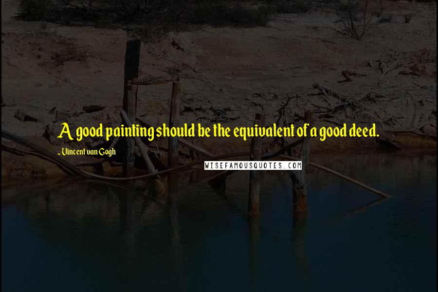 Vincent Van Gogh Quotes: A good painting should be the equivalent of a good deed.