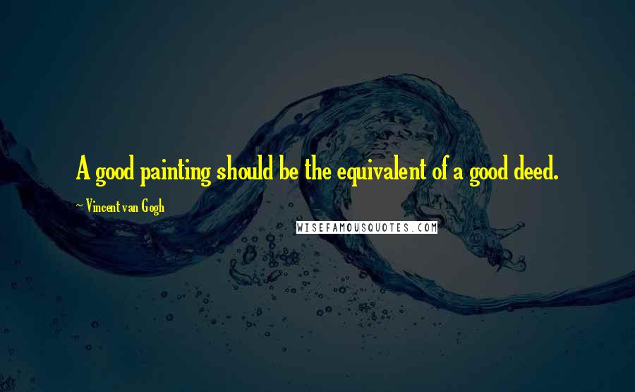 Vincent Van Gogh Quotes: A good painting should be the equivalent of a good deed.