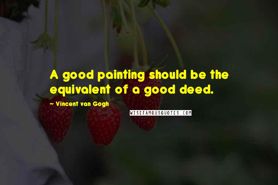 Vincent Van Gogh Quotes: A good painting should be the equivalent of a good deed.